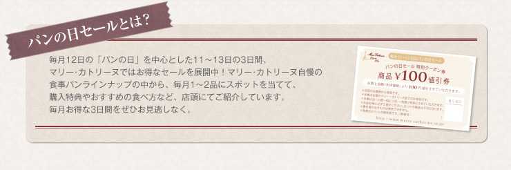 パンの日セールとは　毎月１２日の「パンの日」を中心とした11〜13日の３日間、マリー･カトリーヌではお得なセールを展開中！マリー･カトリーヌ自慢の食事パンラインナップの中から、毎月１〜２品にスポットを当てて、購入特典やおすすめの食べ方など、店頭にてご紹介しています。毎月お得な３日間をぜひお見逃しなく。
