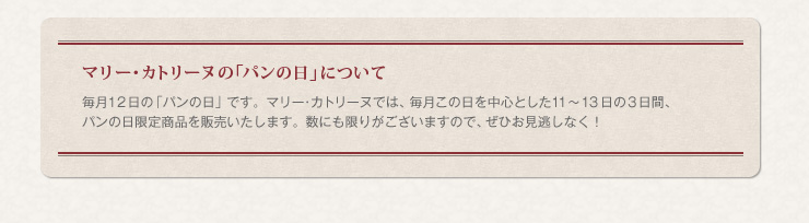 マリー･カトリーヌの「パンの日」について　毎月１２日の「パンの日」です。マリー･カトリーヌでは、毎月この日を中心とした１１～１３日の３日間、パンの日限定商品を販売いたします。数にも限りがございますので、ぜひお見逃しなく！