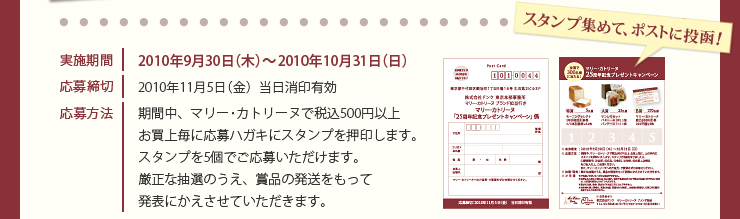 実施期間　2010年9月30日（木）〜2010年10月31日（日）　応募締切　2010年11月5日（金）当日消印有効　応募方法　期間中、マリー･カトリーヌで税込500円以上お買上毎に応募ハガキにスタンプを押印します。スタンプを5個でご応募いただけます。厳正な抽選のうえ、賞品の発送をもって発表にかえさせていただきます。