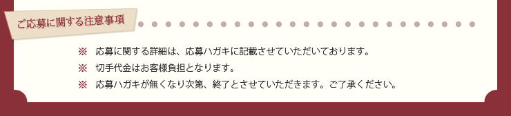 ご応募に関する注意事項　※応募に関する詳細は、応募ハガキに記載させていただいております。※切手代金はお客様負担となります。※応募ハガキが無くなり次第、終了とさせていただきます。ご了承ください。