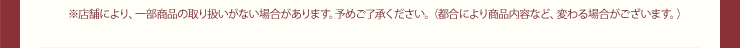 ※店舗により、一部商品の取り扱いがない場合があります。予めご了承ください。（都合により商品内容など、変わる場合がございます。）
