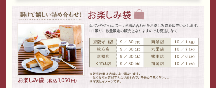 開けて嬉しい詰め合わせ！ お楽しみ袋（税込1,050円） 京阪守口店 9／30 （木） 函館店 10／1 （金） 枚方店 9／30 （木） 丸栄店 10／7 （木） 京橋店 9／30 （木） 熊本店 10／6 （水） くずは店 9／30 （木） 福岡店 10／1 （水）