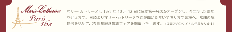 マリー･カトリーヌは1985年10月12日に日本第一号店がオープンし、今年で25周年を迎えます。日頃よりマリー･カトリーヌをご愛顧いただいております皆様へ、感謝の気持ちを込めて、25周年記念感謝フェアを開催いたします。（福岡店のみタイトルが異なります）
