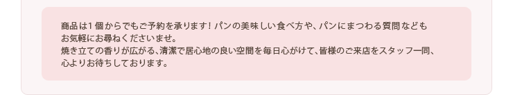 商品は１個からでもご予約を承ります！パンの美味しい食べ方や、パンにまつわる質問などもお気軽にお尋ねくださいませ。焼き立ての香りが広がる、清潔で居心地の良い空間を毎日心がけて、皆様のご来店をスタッフ一同、心よりお待ちしております。t