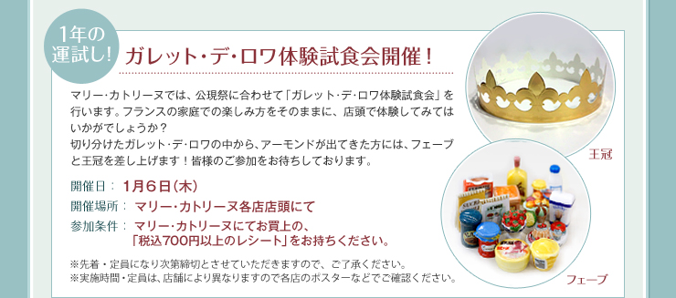 1年の運試し！ ガレット･デ･ロワ体験試食会開催！ 開催日：１月６日（木） 開催場所：マリー･カトリーヌ各店店頭にて 参加条件：マリー･カトリーヌにてお買上の、
　「税込700円以上のレシート」をお持ちください。