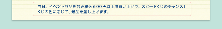 当日、イベント商品を含み税込６００円以上お買い上げで、スピードくじのチャンス！くじの色に応じて、景品を差し上げます。