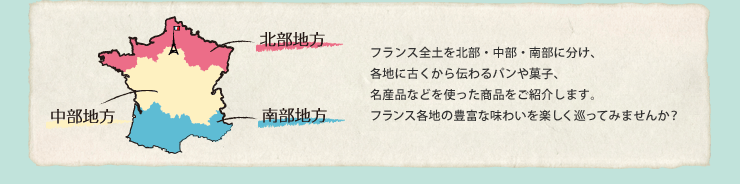 フランス全土を北部・中部・南部に分け、各地に古くから伝わるパンや菓子、名産品などを使った商品をご紹介します。フランス各地の豊富な味わいを楽しく巡ってみませんか？