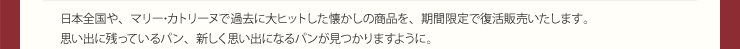 日本全国や、マリー･カトリーヌで過去に大ヒットした懐かしの商品を、期間限定で復活販売いたします。思い出に残っているパン、新しく思い出になるパンが見つかりますように。