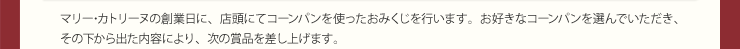 マリー･カトリーヌの創業日に、店頭にてコーンパンを使ったおみくじを行います。お好きなコーンパンを選んでいただき、その下から出た内容により、次の賞品を差し上げます。