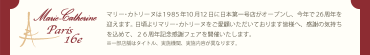 マリー･カトリーヌは１９８５年１０月１２日に日本第一号店がオープンし、今年で２６周年を迎えます。日頃よりマリー･カトリーヌをご愛顧いただいております皆様へ、感謝の気持ちを込めて、２６周年記念感謝フェアを開催いたします。※一部店舗はタイトル、実施機関、実施内容が異なります。