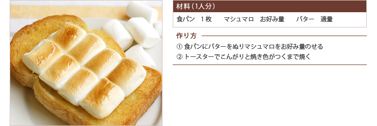 材料（1人分） 食パン　1枚　　マシュマロ　お好み量　　バター　適量　作り方 ① 食パンにバターをぬりマシュマロをお好み量のせる ② トースターでこんがりと焼き色がつくまで焼く
