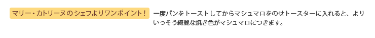 マリー・カトリーヌのシェフよりワンポイント！ 一度パンをトーストしてからマシュマロをのせトースターに入れると、よりいっそう綺麗な焼き色がマシュマロにつきます。