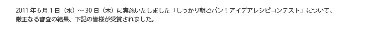 2011年6月1日（水）～30日（木）に実施いたしました「しっかり朝ごパン！アイデアレシピコンテスト」について、厳正なる審査の結果、下記の皆様が受賞されました。