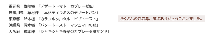 福岡県　野崎様　「デザートトマト　カプレーゼ風」
神奈川県　草村様　「本格ティラミスのデザートパン」
東京都　鈴木様　「カラフルタルタル　ピザトースト」
沖縄県　岡本様　「バタートースト　マシュマロのせ」
大阪府　柿本様　「シャキシャキ野菜のカプレーゼ風サンド」
たくさんのご応募、誠にありがとうございました。
