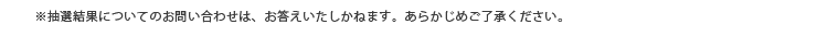 ※抽選結果についてのお問い合わせは、お答えいたしかねます。あらかじめご了承ください。