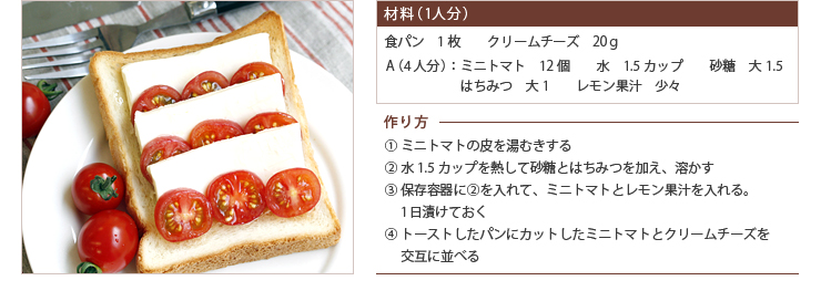 材料（1人分） 食パン　1枚　　クリームチーズ　20ｇ
A（4人分）：ミニトマト　12個　　水　1.5カップ　　砂糖　大1.5　　はちみつ　大1　　レモン果汁　少々　作り方 ① ミニトマトの皮を湯むきする ② 水1.5カップを熱して砂糖とはちみつを加え、溶かす ③ 保存容器に②を入れて、ミニトマトとレモン果汁を入れる。1日漬けておく ④ トーストしたパンにカットしたミニトマトとクリームチーズを交互に並べる