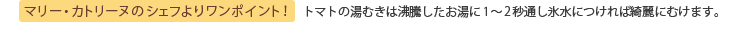 マリー・カトリーヌのシェフよりワンポイント！ トマトの湯むきは沸騰したお湯に1～2秒通し氷水につければ綺麗にむけます。