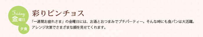 金曜日 夕食　彩りピンチョス　「一週間お疲れさま」の金曜日には、お酒とおつまみでプチパーティー。そんな時にも食パンは大活躍。アレンジ次第でさまざまな顔を見せてくれます。