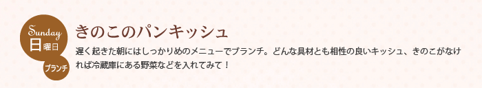 日曜日 ブランチ　きのこのパンキッシュ　遅く起きた朝にはしっかりめのメニューでブランチ。どんな具材とも相性の良いキッシュ、きのこがなければ冷蔵庫にある野菜などを入れてみて！