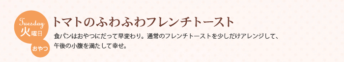 火曜日 おやつ　トマトのふわふわフレンチトースト　食パンはおやつにだって早変わり。通常のフレンチトーストを少しだけアレンジして、午後の小腹を満たして幸せ。