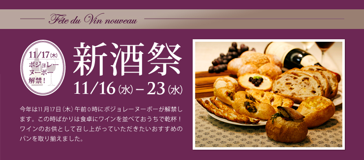 新酒祭 ～Fête du Vin nouveau～ 11/16（水）～23（水）今年は11月17日（木）午前0時にボジョレーヌーボーが解禁します。この時ばかりは食卓にワインを並べておうちで乾杯！ワインのお供として召し上がっていただきたいおすすめのパンを取り揃えました。