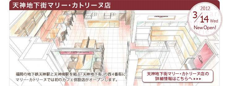 天神地下街マリー･カトリーヌ店 2012 3/14 Wed NewOpen! 福岡の地下鉄天神駅と天神南駅を結ぶ「天神地下街」の西4番街に、マリー･カトリーヌでは初のカフェ併設店がオープンします。