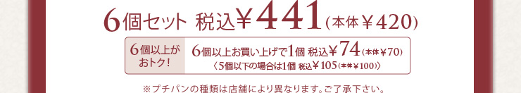 6個セット 税込441円(本体420円) 6個以上お買い上げで1個税込74円(本体70円) 5個以下の場合は1個税込105円(本体100円) ※プチパンの種類は店舗により異なります。ご了承ください。