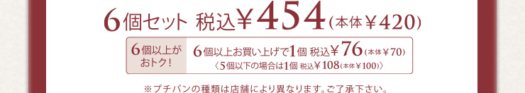 6個セット 税込454円(本体420円) 6個以上お買い上げで1個税込76円(本体70円) 5個以下の場合は1個税込108円(本体100円) ※プチパンの種類は店舗により異なります。ご了承ください。