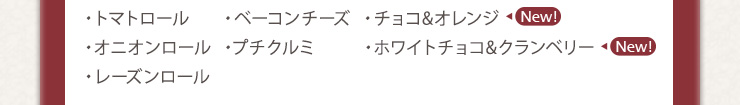 ・トマトロール　・ベーコンチーズ　・チョコ&オレンジ　・オニオンロール　・プチクルミ　・ホワイトチョコ&クランベリー　・レーズンロール