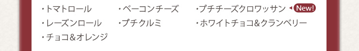 ・トマトロール　・ベーコンチーズ　・プチチーズクロワッサン　・レーズンロール
　・プチクルミ　・ホワイトチョコ&クランベリー　・チョコ＆オレンジ