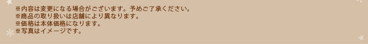 ※内容は変更になる場合がございます。予めご了承ください。 ※商品の取り扱いは店舗により異なります。※価格は本体価格になります。※写真はイメージです。