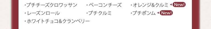 ・プチチーズクロワッサン　・ベーコンチーズ　・オレンジ&クルミ　
・レーズンロール　・プチクルミ　・プチポンム　・ホワイトチョコ&クランベリー