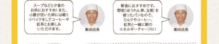 スープなどと夕食のお供におすすめ！ また、小腹が空いた時には軽くリベイクをしてコーヒーや紅茶とお楽しみいただけます。／
朝食におすすめです。野菜（ほうれん草、玉葱）を使ったパンなので、ミルクやコーヒー、紅茶と一緒に朝のエネルギーチャージに！