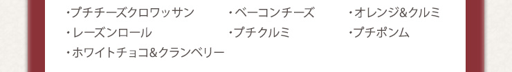 ・プチチーズクロワッサン　・ベーコンチーズ　・オレンジ&クルミ　
・レーズンロール　・プチクルミ　・プチポンム　・ホワイトチョコ&クランベリー