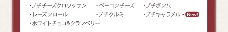 ・プチチーズクロワッサン　・ベーコンチーズ　・プチポンム　
・レーズンロール　・プチクルミ　・プチキャラメル　・ホワイトチョコ&クランベリー