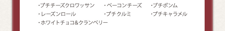 ・プチチーズクロワッサン　・ベーコンチーズ　・プチポンム　
・レーズンロール　・プチクルミ　・プチキャラメル　・ホワイトチョコ&クランベリー