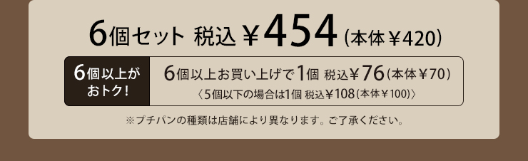 6個セット 税込454円(本体420円) 6個以上お買い上げで1個税込76円(本体70円) 5個以下の場合は1個税込108円(本体100円) ※プチパンの種類は店舗により異なります。ご了承ください。