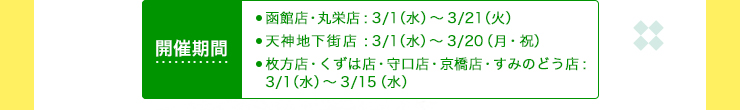 開催期間 函館店・丸栄店:3/1（水）～3/21（火） 天神地下街店:3/1（水）～3/20（月・祝） 枚方店・くずは店・守口店・京橋店・すみのどう店:
3/1（水）～3/15（水）  