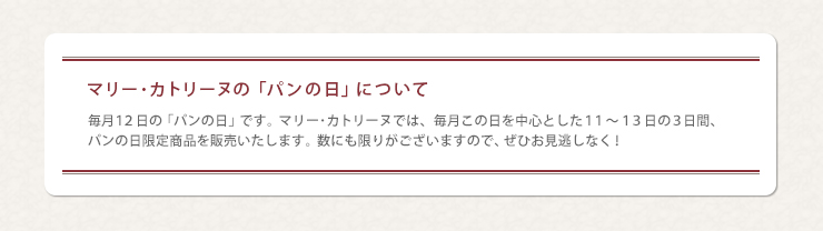マリー･カトリーヌの「パンの日」について　毎月１２日の「パンの日」です。マリー･カトリーヌでは、毎月この日を中心とした１１～１３日の３日間、パンの日限定商品を販売いたします。数にも限りがございますので、ぜひお見逃しなく！
